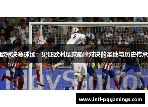 欧冠决赛球场:见证欧洲足球巅峰对决的圣地与历史传承 欧冠决赛球场:见证欧洲足球巅峰对决的圣地与历史传承