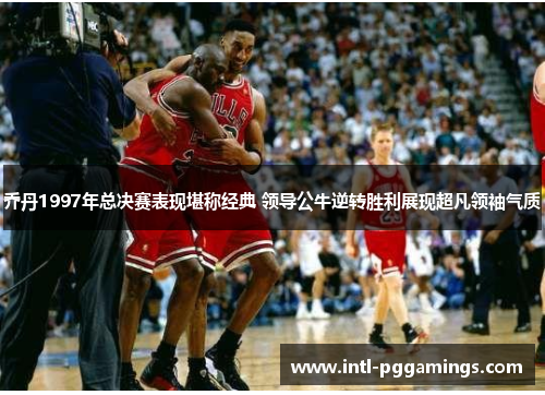 乔丹1997年总决赛表现堪称经典 领导公牛逆转胜利展现超凡领袖气质 乔丹1997年总决赛表现堪称经典 领导公牛逆转胜利展现超凡领袖气质