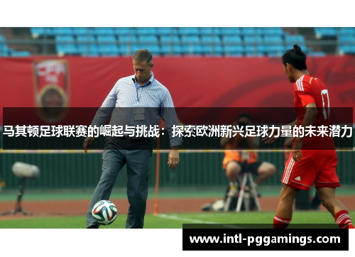 马其顿足球联赛的崛起与挑战:探索欧洲新兴足球力量的未来潜力 马其顿足球联赛的崛起与挑战:探索欧洲新兴足球力量的未来潜力