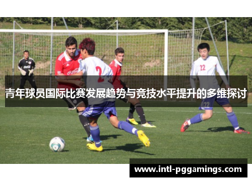 青年球员国际比赛发展趋势与竞技水平提升的多维探讨 青年球员国际比赛发展趋势与竞技水平提升的多维探讨