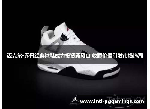 迈克尔·乔丹经典球鞋成为投资新风口 收藏价值引发市场热潮 迈克尔·乔丹经典球鞋成为投资新风口 收藏价值引发市场热潮