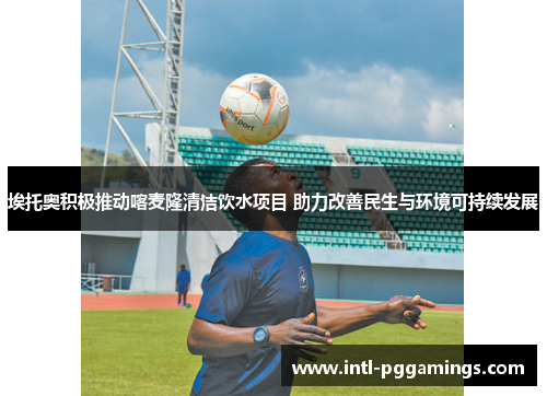 埃托奥积极推动喀麦隆清洁饮水项目 助力改善民生与环境可持续发展 埃托奥积极推动喀麦隆清洁饮水项目 助力改善民生与环境可持续发展