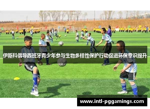 伊斯科倡导西班牙青少年参与生物多样性保护行动促进环保意识提升 伊斯科倡导西班牙青少年参与生物多样性保护行动促进环保意识提升