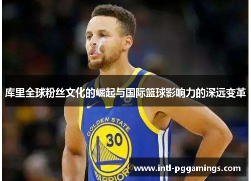 库里全球粉丝文化的崛起与国际篮球影响力的深远变革 库里全球粉丝文化的崛起与国际篮球影响力的深远变革