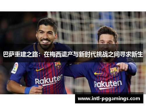 巴萨重建之路:在梅西遗产与新时代挑战之间寻求新生 巴萨重建之路:在梅西遗产与新时代挑战之间寻求新生
