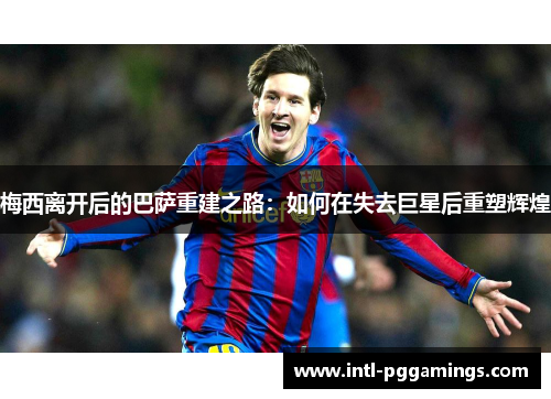 梅西离开后的巴萨重建之路:如何在失去巨星后重塑辉煌 梅西离开后的巴萨重建之路:如何在失去巨星后重塑辉煌