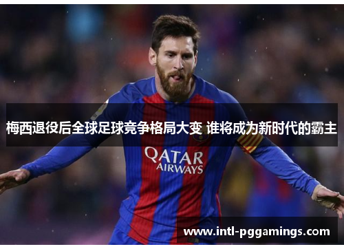 梅西退役后全球足球竞争格局大变 谁将成为新时代的霸主 梅西退役后全球足球竞争格局大变 谁将成为新时代的霸主