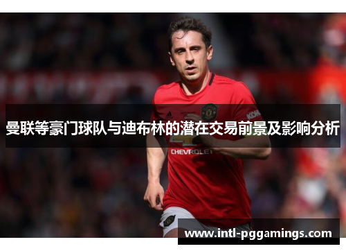曼联等豪门球队与迪布林的潜在交易前景及影响分析 曼联等豪门球队与迪布林的潜在交易前景及影响分析