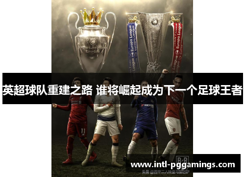 英超球队重建之路 谁将崛起成为下一个足球王者 英超球队重建之路 谁将崛起成为下一个足球王者