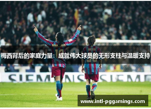 梅西背后的家庭力量：成就伟大球员的无形支柱与温暖支持