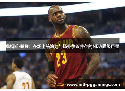 詹姆斯·哈登:在场上统治力与场外争议并存的NBA超级巨星 詹姆斯·哈登:在场上统治力与场外争议并存的NBA超级巨星