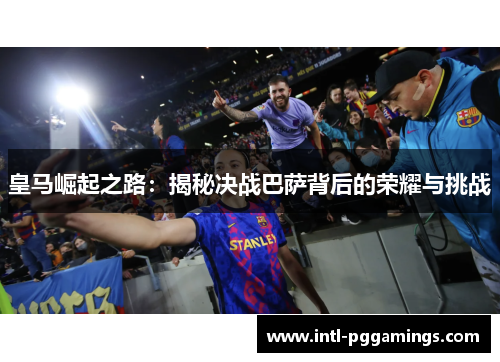 皇马崛起之路:揭秘决战巴萨背后的荣耀与挑战 皇马崛起之路:揭秘决战巴萨背后的荣耀与挑战