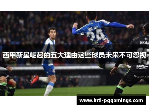 西甲新星崛起的五大理由这些球员未来不可忽视 西甲新星崛起的五大理由这些球员未来不可忽视