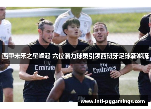 西甲未来之星崛起 六位潜力球员引领西班牙足球新潮流 西甲未来之星崛起 六位潜力球员引领西班牙足球新潮流