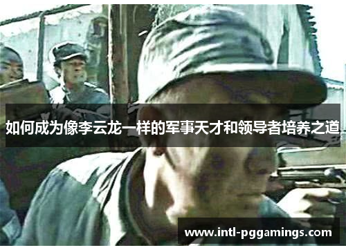 如何成为像李云龙一样的军事天才和领导者培养之道 如何成为像李云龙一样的军事天才和领导者培养之道