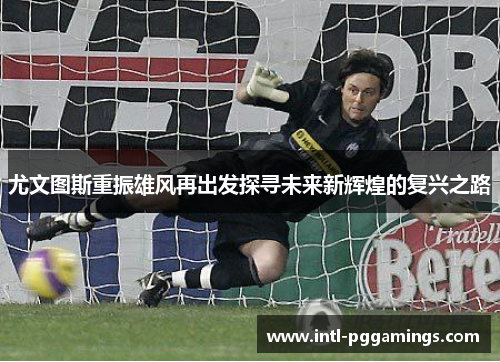 尤文图斯重振雄风再出发探寻未来新辉煌的复兴之路 尤文图斯重振雄风再出发探寻未来新辉煌的复兴之路