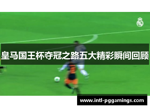 皇马国王杯夺冠之路五大精彩瞬间回顾 皇马国王杯夺冠之路五大精彩瞬间回顾