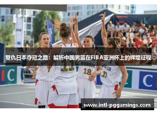 复仇日本夺冠之路:解析中国男篮在FIBA亚洲杯上的辉煌征程 复仇日本夺冠之路:解析中国男篮在FIBA亚洲杯上的辉煌征程