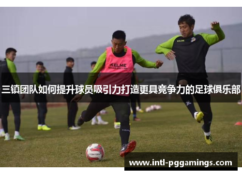 三镇团队如何提升球员吸引力打造更具竞争力的足球俱乐部 三镇团队如何提升球员吸引力打造更具竞争力的足球俱乐部