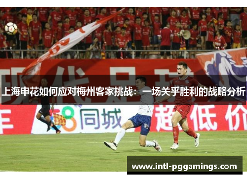 上海申花如何应对梅州客家挑战:一场关乎胜利的战略分析 上海申花如何应对梅州客家挑战:一场关乎胜利的战略分析
