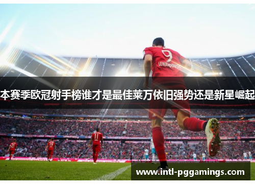 本赛季欧冠射手榜谁才是最佳莱万依旧强势还是新星崛起 本赛季欧冠射手榜谁才是最佳莱万依旧强势还是新星崛起