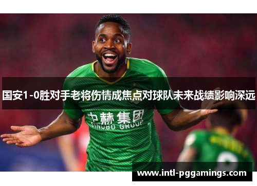 国安1-0胜对手老将伤情成焦点对球队未来战绩影响深远 国安1-0胜对手老将伤情成焦点对球队未来战绩影响深远