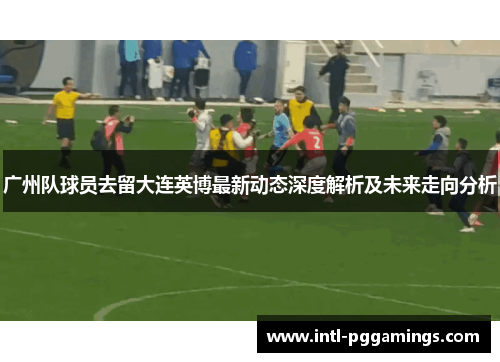 广州队球员去留大连英博最新动态深度解析及未来走向分析 广州队球员去留大连英博最新动态深度解析及未来走向分析