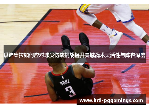 瓜迪奥拉如何应对球员伤缺挑战提升曼城战术灵活性与阵容深度 瓜迪奥拉如何应对球员伤缺挑战提升曼城战术灵活性与阵容深度