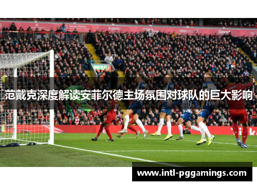 范戴克深度解读安菲尔德主场氛围对球队的巨大影响