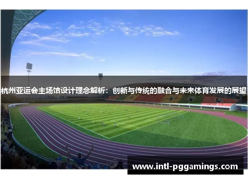 杭州亚运会主场馆设计理念解析:创新与传统的融合与未来体育发展的展望 杭州亚运会主场馆设计理念解析:创新与传统的融合与未来体育发展的展望