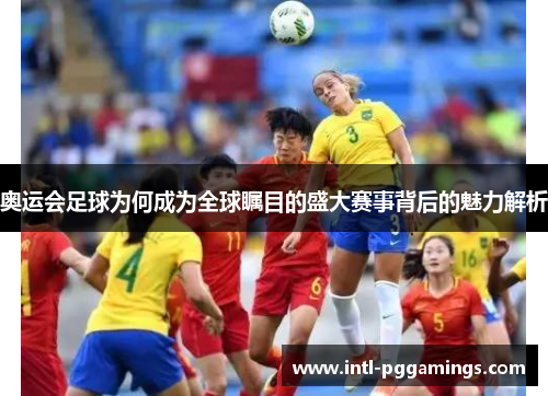 奥运会足球为何成为全球瞩目的盛大赛事背后的魅力解析 奥运会足球为何成为全球瞩目的盛大赛事背后的魅力解析