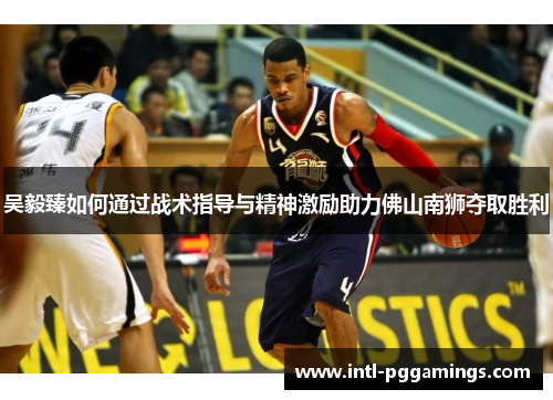 吴毅臻如何通过战术指导与精神激励助力佛山南狮夺取胜利 吴毅臻如何通过战术指导与精神激励助力佛山南狮夺取胜利
