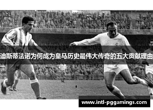 迪斯蒂法诺为何成为皇马历史最伟大传奇的五大贡献理由 迪斯蒂法诺为何成为皇马历史最伟大传奇的五大贡献理由
