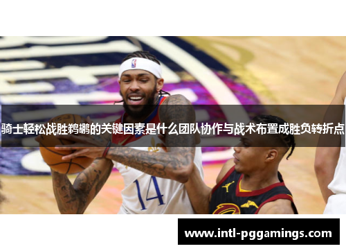 骑士轻松战胜鹈鹕的关键因素是什么团队协作与战术布置成胜负转折点