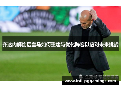 齐达内解约后皇马如何重建与优化阵容以应对未来挑战 齐达内解约后皇马如何重建与优化阵容以应对未来挑战
