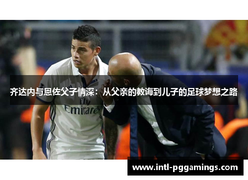 齐达内与恩佐父子情深：从父亲的教诲到儿子的足球梦想之路