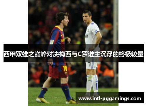 西甲双雄之巅峰对决梅西与C罗谁主沉浮的终极较量 西甲双雄之巅峰对决梅西与C罗谁主沉浮的终极较量