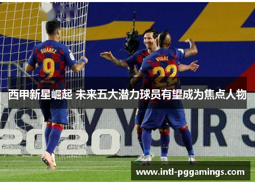 西甲新星崛起 未来五大潜力球员有望成为焦点人物