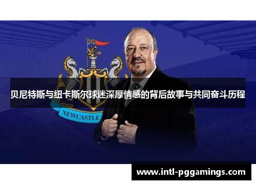 贝尼特斯与纽卡斯尔球迷深厚情感的背后故事与共同奋斗历程 贝尼特斯与纽卡斯尔球迷深厚情感的背后故事与共同奋斗历程