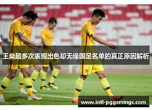 王燊超多次表现出色却无缘国足名单的真正原因解析 王燊超多次表现出色却无缘国足名单的真正原因解析