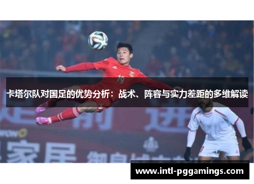 卡塔尔队对国足的优势分析:战术、阵容与实力差距的多维解读 卡塔尔队对国足的优势分析:战术、阵容与实力差距的多维解读