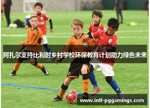 阿扎尔支持比利时乡村学校环保教育计划助力绿色未来 阿扎尔支持比利时乡村学校环保教育计划助力绿色未来