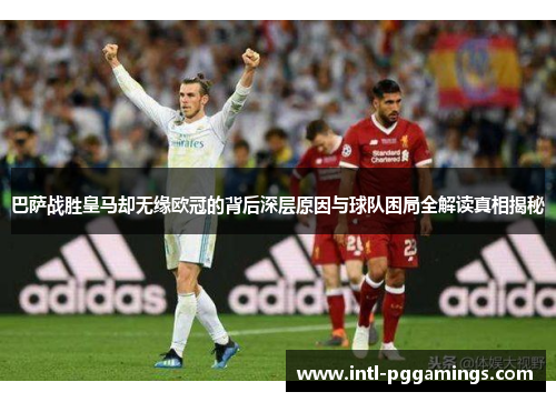 巴萨战胜皇马却无缘欧冠的背后深层原因与球队困局全解读真相揭秘