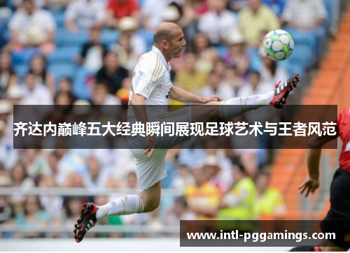 齐达内巅峰五大经典瞬间展现足球艺术与王者风范 齐达内巅峰五大经典瞬间展现足球艺术与王者风范