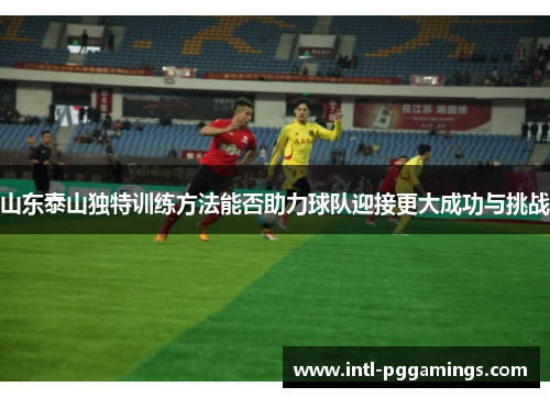 山东泰山独特训练方法能否助力球队迎接更大成功与挑战 山东泰山独特训练方法能否助力球队迎接更大成功与挑战