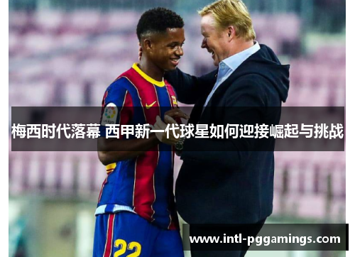 梅西时代落幕 西甲新一代球星如何迎接崛起与挑战 梅西时代落幕 西甲新一代球星如何迎接崛起与挑战